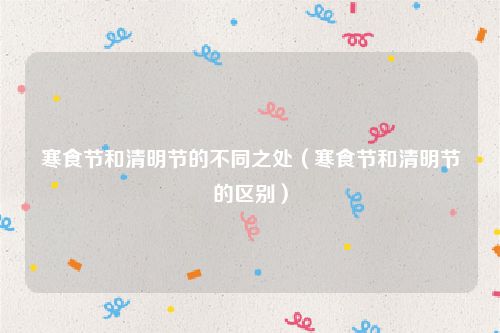 寒食节和清明节的不同之处（寒食节和清明节的区别）
