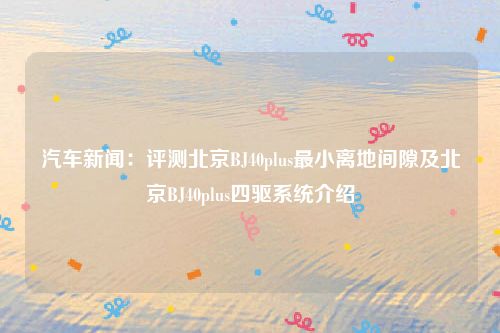 汽车新闻：评测北京BJ40plus最小离地间隙及北京BJ40plus四驱系统介绍