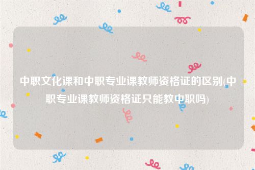 中职文化课和中职专业课教师资格证的区别(中职专业课教师资格证只能教中职吗)