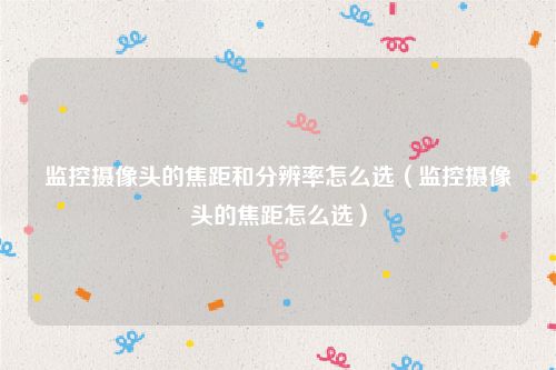 监控摄像头的焦距和分辨率怎么选（监控摄像头的焦距怎么选）
