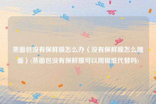 蒸面包没有保鲜膜怎么办（没有保鲜膜怎么醒面）(蒸面包没有保鲜膜可以用锡纸代替吗)