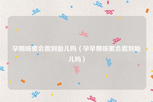孕期咳嗽会震到胎儿吗（孕早期咳嗽会震到胎儿吗）