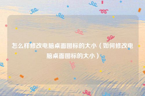 怎么样修改电脑桌面图标的大小（如何修改电脑桌面图标的大小）