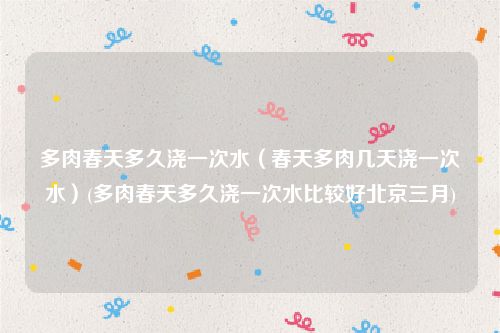 多肉春天多久浇一次水（春天多肉几天浇一次水）(多肉春天多久浇一次水比较好北京三月)