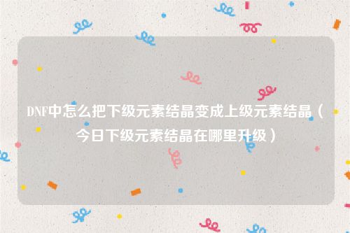DNF中怎么把下级元素结晶变成上级元素结晶（今日下级元素结晶在哪里升级）