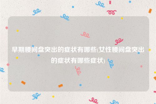 早期腰间盘突出的症状有哪些(女性腰间盘突出的症状有哪些症状)