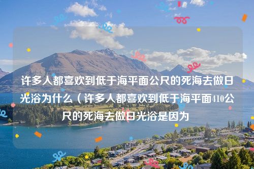 许多人都喜欢到低于海平面公尺的死海去做日光浴为什么（许多人都喜欢到低于海平面410公尺的死海去做日光浴是因为 