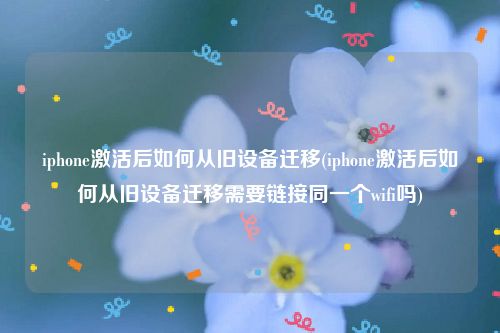 iphone激活后如何从旧设备迁移(iphone激活后如何从旧设备迁移需要链接同一个wifi吗)