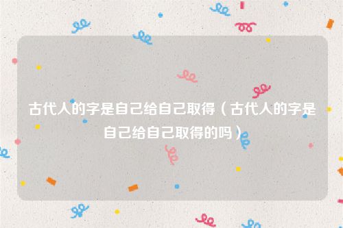 古代人的字是自己给自己取得（古代人的字是自己给自己取得的吗）