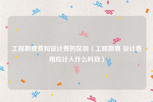 工程勘察费和设计费的区别（工程勘察 设计费用应计入什么科目）
