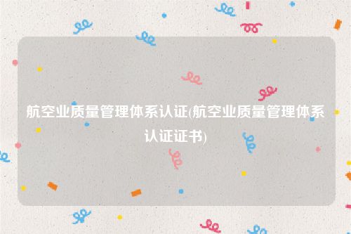 航空业质量管理体系认证(航空业质量管理体系认证证书)