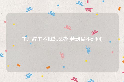工厂辞工不批怎么办(劳动局不理回)