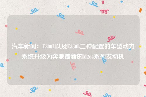 汽车新闻：E300L以及E350L三种配置的车型动力系统升级为奔驰最新的M264系列发动机