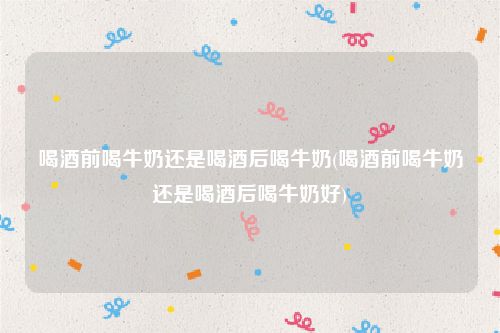 喝酒前喝牛奶还是喝酒后喝牛奶(喝酒前喝牛奶还是喝酒后喝牛奶好)