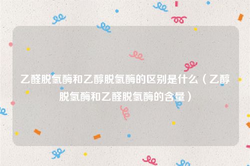 乙醛脱氢酶和乙醇脱氢酶的区别是什么（乙醇脱氢酶和乙醛脱氢酶的含量）