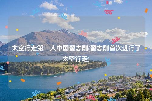 太空行走第一人中国翟志刚(翟志刚首次进行了太空行走)