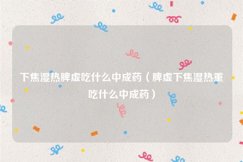 下焦湿热脾虚吃什么中成药（脾虚下焦湿热重吃什么中成药）