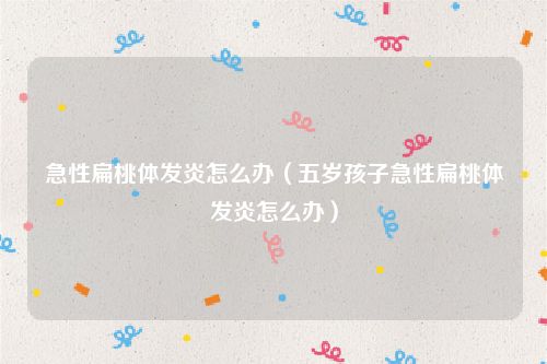 急性扁桃体发炎怎么办（五岁孩子急性扁桃体发炎怎么办）