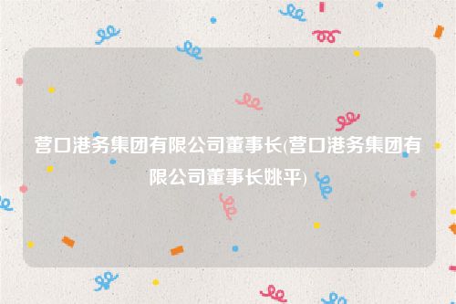营口港务集团有限公司董事长(营口港务集团有限公司董事长姚平)