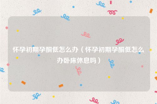 怀孕初期孕酮低怎么办（怀孕初期孕酮低怎么办卧床休息吗）