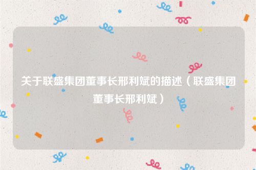 关于联盛集团董事长邢利斌的描述（联盛集团董事长邢利斌）