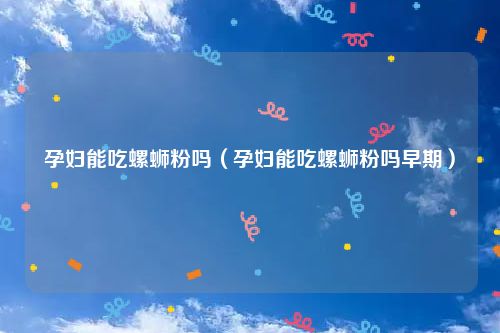 孕妇能吃螺蛳粉吗（孕妇能吃螺蛳粉吗早期）