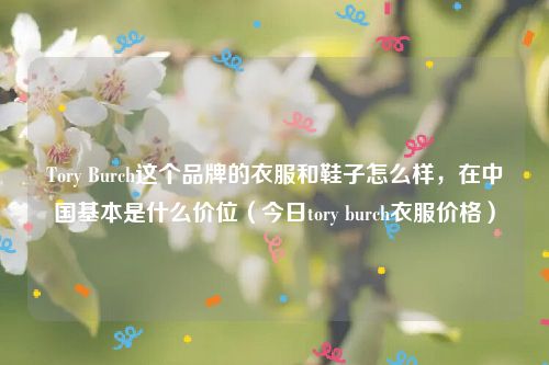 Tory Burch这个品牌的衣服和鞋子怎么样，在中国基本是什么价位（今日tory burch衣服价格）