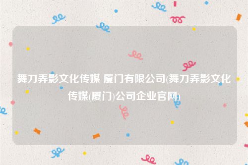 舞刀弄影文化传媒 厦门有限公司(舞刀弄影文化传媒(厦门)公司企业官网)