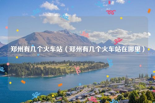 郑州有几个火车站（郑州有几个火车站在哪里）