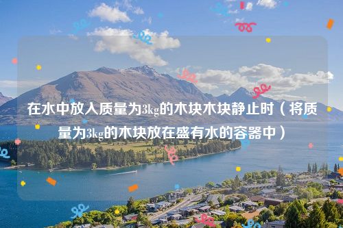 在水中放入质量为3kg的木块木块静止时（将质量为3kg的木块放在盛有水的容器中）