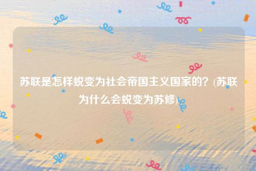 苏联是怎样蜕变为社会帝国主义国家的？(苏联为什么会蜕变为苏修)