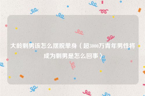 大龄剩男该怎么摆脱单身（超3000万青年男性将成为剩男是怎么回事）