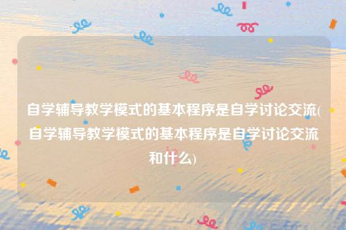 自学辅导教学模式的基本程序是自学讨论交流(自学辅导教学模式的基本程序是自学讨论交流和什么)