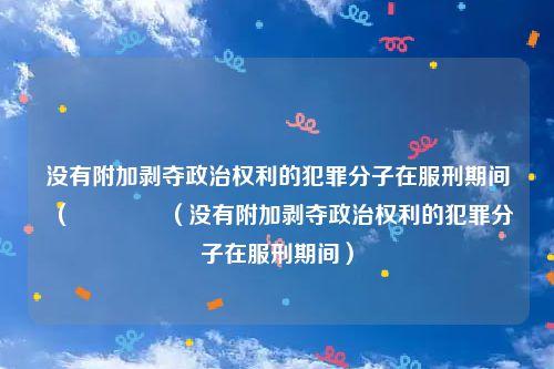 没有附加剥夺政治权利的犯罪分子在服刑期间（    （没有附加剥夺政治权利的犯罪分子在服刑期间）