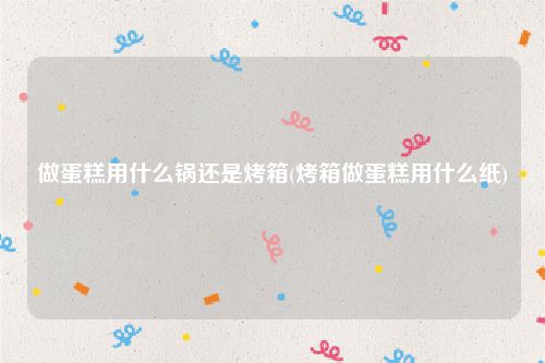 做蛋糕用什么锅还是烤箱(烤箱做蛋糕用什么纸)