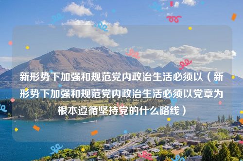 新形势下加强和规范党内政治生活必须以（新形势下加强和规范党内政治生活必须以党章为根本遵循坚持党的什么路线）