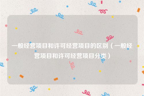一般经营项目和许可经营项目的区别（一般经营项目和许可经营项目分类）