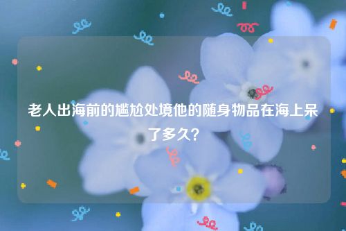 老人出海前的尴尬处境他的随身物品在海上呆了多久？