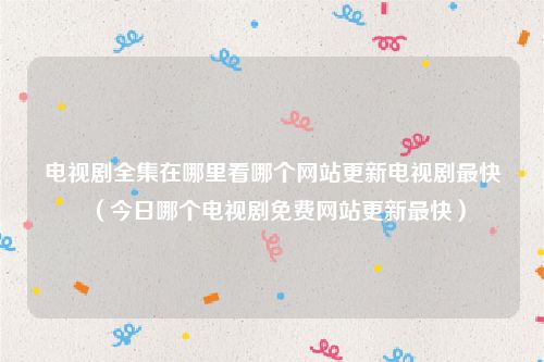 电视剧全集在哪里看哪个网站更新电视剧最快（今日哪个电视剧免费网站更新最快）