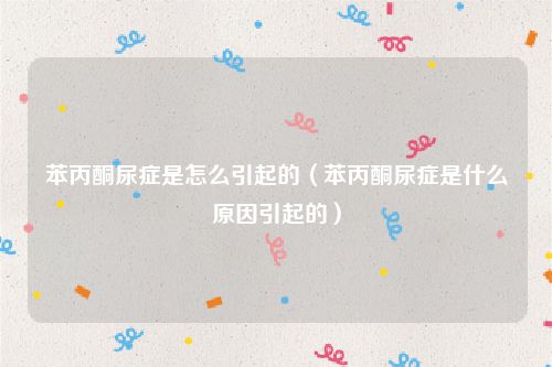苯丙酮尿症是怎么引起的（苯丙酮尿症是什么原因引起的）