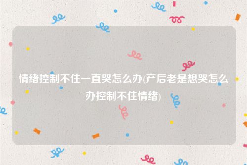 情绪控制不住一直哭怎么办(产后老是想哭怎么办控制不住情绪)