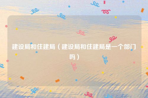 建设局和住建局（建设局和住建局是一个部门吗）