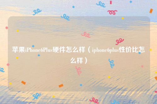 苹果iPhone6Plus硬件怎么样（iphone6plus性价比怎么样）