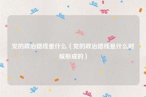党的政治路线是什么（党的政治路线是什么时候形成的）