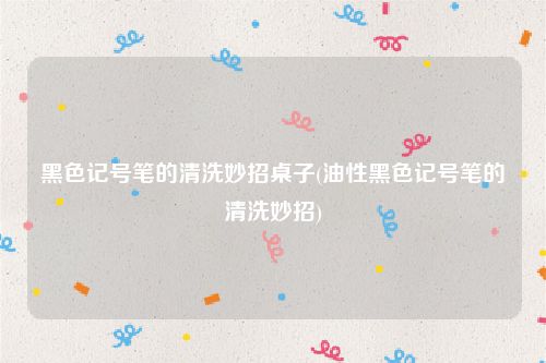 黑色记号笔的清洗妙招桌子(油性黑色记号笔的清洗妙招)