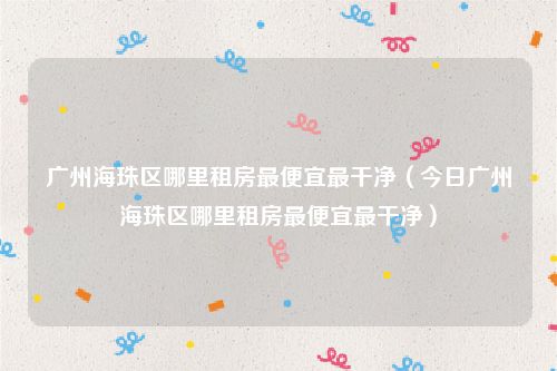 广州海珠区哪里租房最便宜最干净（今日广州海珠区哪里租房最便宜最干净）