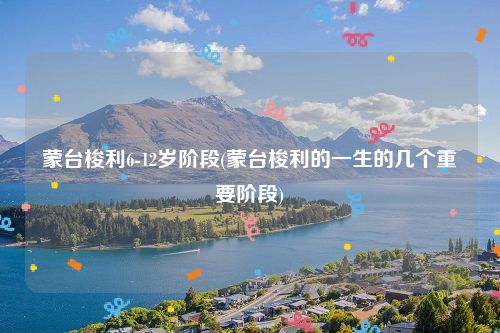 蒙台梭利6-12岁阶段(蒙台梭利的一生的几个重要阶段)