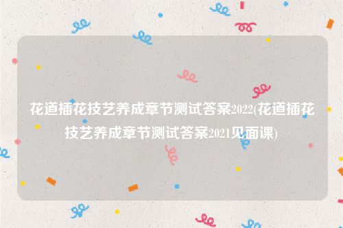 花道插花技艺养成章节测试答案2022(花道插花技艺养成章节测试答案2021见面课)