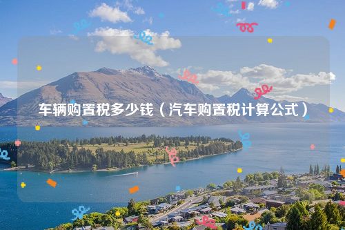 车辆购置税多少钱（汽车购置税计算公式）