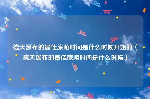 德天瀑布的最佳旅游时间是什么时候开始的（德天瀑布的最佳旅游时间是什么时候）